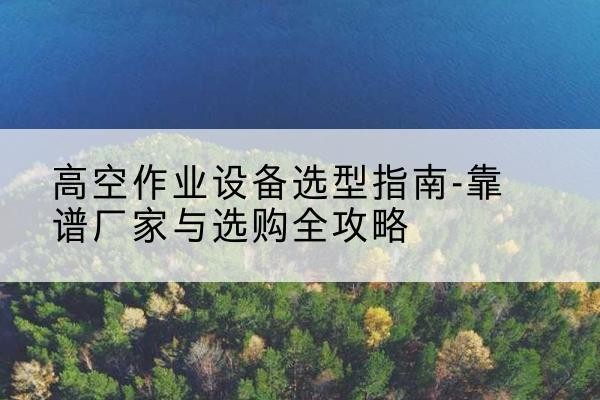 太和升降车厂家-高空作业设备选型指南-靠谱厂家与选购全攻略