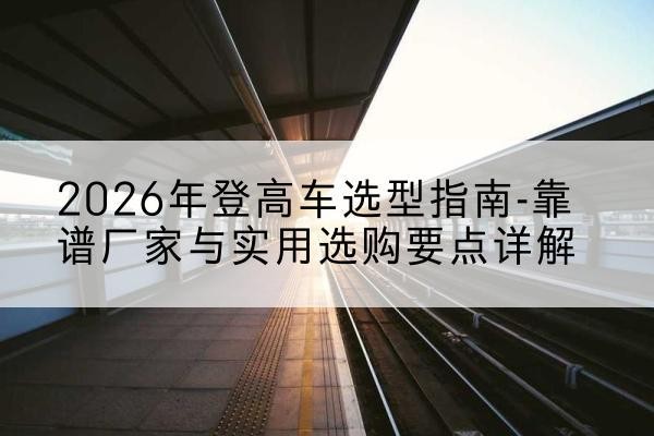 太和登高车厂家推荐-2026年登高车选型指南-靠谱厂家与实用选购要点详解