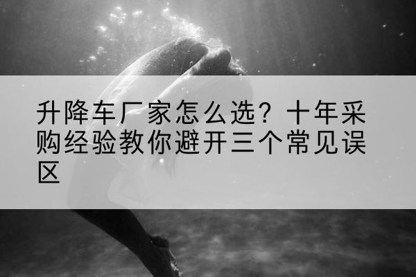 太和升降车厂家-怎么选？十年采购经验教你避开三个常见误区