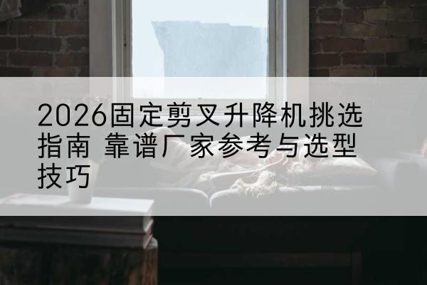 太和固定剪叉升降机厂家推荐-2026固定剪叉升降机挑选指南 靠谱厂家参考与选型技巧