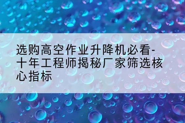 太和高空作业升降机厂家推荐-选购高空作业升降机必看-十年工程师揭秘厂家筛选核心指标