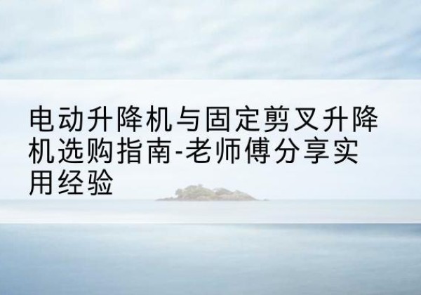太和电动升降机怎么选-电动升降机与固定剪叉升降机选购指南-老师傅分享实用经验