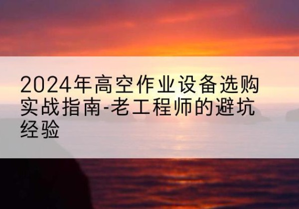 太和高空作业升降机厂家推荐-2024年高空作业设备选购实战指南-老工程师的避坑经验