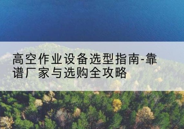 太和升降车厂家-高空作业设备选型指南-靠谱厂家与选购全攻略