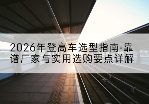 太和登高车厂家推荐-2026年登高车选型指南-靠谱厂家与实用选购要点详解